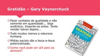 Gratidão – Gary Vaynerchuck
Fazer contatos de qualidade e não
somente em quantidade... Seja
autêntico. Importe-se antes. Tente
vender talvez depois...
Tudo mudou menos a natureza
humana.
Mídias sociais são o boca-a-boca
potencializado.
Como você pode ser útil para as
pessoas?
 