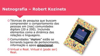 Netnografia – Robert Kozinets
Técnicas de pesquisa que buscam
compreender o comportamento das
pessoas em (nas) comunidades
digitais (20 a 200). Incluindo
elementos como a dinâmica das
relações e linguagens.
Comunidades “digitais” estão se
tornando lugares de pertencimento,
informação e apoio emocional.
Virtual e Real. Virtual é (pode ser)
Real.
 