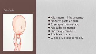 Existência
◆Não notam minha presença
◆Ninguém gosta de mim
◆Eu sempre sou rejeitado
◆Não caibo no mundo
◆Não me querem aqui
◆Eu não sou nada
◆Eu não sou aceito como sou
 