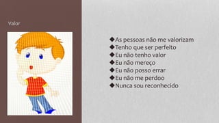 Valor
◆As pessoas não me valorizam
◆Tenho que ser perfeito
◆Eu não tenho valor
◆Eu não mereço
◆Eu não posso errar
◆Eu não me perdoo
◆Nunca sou reconhecido
 