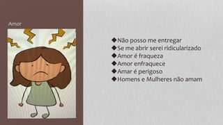 Amor
◆Não posso me entregar
◆Se me abrir serei ridicularizado
◆Amor é fraqueza
◆Amor enfraquece
◆Amar é perigoso
◆Homens e Mulheres não amam
 