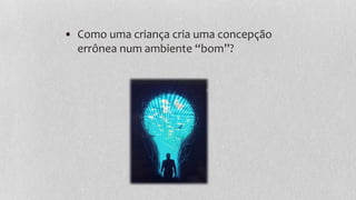 • Como uma criança cria uma concepção
errônea num ambiente “bom”?
 