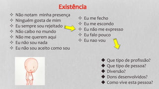 Existência
 Não notam minha presença
 Ninguém gosta de mim
 Eu sempre sou rejeitado
 Não caibo no mundo
 Não me querem aqui
 Eu não sou nada
 Eu não sou aceito como sou
 Eu me fecho
 Eu me escondo
 Eu não me expresso
 Eu falo pouco
 Eu nao vou
◆ Que tipo de profissão?
◆ Que tipo de pessoa?
◆ Diversão?
◆ Dons desenvolvidos?
◆ Como vive esta pessoa?
 