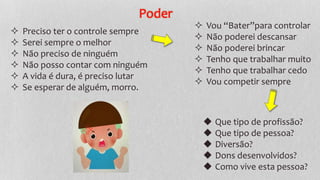 Poder
 Preciso ter o controle sempre
 Serei sempre o melhor
 Não preciso de ninguém
 Não posso contar com ninguém
 A vida é dura, é preciso lutar
 Se esperar de alguém, morro.
 Vou “Bater”para controlar
 Não poderei descansar
 Não poderei brincar
 Tenho que trabalhar muito
 Tenho que trabalhar cedo
 Vou competir sempre
◆ Que tipo de profissão?
◆ Que tipo de pessoa?
◆ Diversão?
◆ Dons desenvolvidos?
◆ Como vive esta pessoa?
 