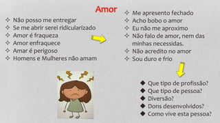 Amor
◆ Que tipo de profissão?
◆ Que tipo de pessoa?
◆ Diversão?
◆ Dons desenvolvidos?
◆ Como vive esta pessoa?
 Não posso me entregar
 Se me abrir serei ridicularizado
 Amor é fraqueza
 Amor enfraquece
 Amar é perigoso
 Homens e Mulheres não amam
 Me apresento fechado
 Acho bobo o amor
 Eu não me aproximo
 Não falo de amor, nem das
minhas necessidas.
 Não acredito no amor
 Sou duro e frio
 