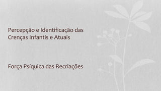 Percepção e Identificação das
Crenças Infantis e Atuais
Força Psíquica das Recriações
 