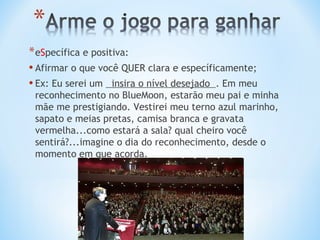 * eSpecífica e positiva:
• Afirmar o que você QUER clara e específicamente;
• Ex: Eu serei um insira o nível desejado . Em meu
 reconhecimento no BlueMoon, estarão meu pai e minha
 mãe me prestigiando. Vestirei meu terno azul marinho,
 sapato e meias pretas, camisa branca e gravata
 vermelha...como estará a sala? qual cheiro você
 sentirá?...imagine o dia do reconhecimento, desde o
 momento em que acorda.
 