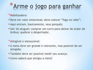* Mobilizadora:
• Deve ter valor emocional; deve colocar “fogo no rabo”;
• Aqui entram, basicamente, seus porquês;
• Sair do aluguel; comprar um carro para deixar de andar de
 ônibus; quebrar o despertador.


* Atingível e mensurável:
• A meta deve ser grande e relevante, mas possível de ser
 atingida;
• Também deve ser possível medir seu avanço;
• Como saberá que atingiu a meta?
 