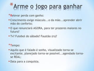 * Relevar perda com ganho:
• Crescimento exige músculo...o da mão...aprender abrir
 mão do conforto;
• O que renunciará AGORA, para ter prazeres maiores no
 futuro?
• Tv? Futebol do sábado? Faustão (rs)?

* Tempo:
• Aquilo que é falado é sonho, visualizado torna-se
 excitante, planejado torna-se possível...agendado torna-
 se REAL;
• Data para a conquista.
 