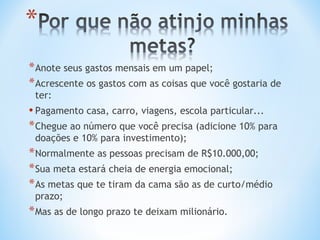 * Anote seus gastos mensais em um papel;
* Acrescente os gastos com as coisas que você gostaria de
 ter:
• Pagamento casa, carro, viagens, escola particular...
* Chegue ao número que você precisa (adicione 10% para
 doações e 10% para investimento);
* Normalmente as pessoas precisam de R$10.000,00;
* Sua meta estará cheia de energia emocional;
* As metas que te tiram da cama são as de curto/médio
 prazo;
* Mas as de longo prazo te deixam milionário.
 