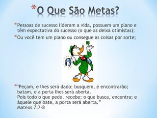* Pessoas de sucesso lideram a vida, possuem um plano e
  têm expectativa do sucesso (o que as deixa otimistas);
* Ou você tem um plano ou consegue as coisas por sorte;




* "Peçam, e lhes será dado; busquem, e encontrarão;
 batam, e a porta lhes será aberta.
 Pois todo o que pede, recebe; o que busca, encontra; e
 àquele que bate, a porta será aberta.” 
 Mateus 7:7-8
 