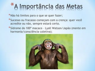 * Não há limites para o que se quer fazer;
* Sucesso ou fracasso começam com a crença: quer você
 acredite ou não, sempre estará certo.
* Sídrome do 100º macaco – Lyall Watson/Japão (mente em
 harmonia/consciência coletiva);
 