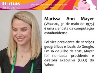 Marissa Ann Mayer 
(Wausau, 30 de maio de 1975) 
é uma cientista da computação 
estadunidense. 
Foi vice-presidente de serviços 
geográficos e locais do Google. 
Em 16 de julho de 2012, Mayer 
foi nomeada presidente e 
diretora executiva (CEO) do 
Yahoo 
 
