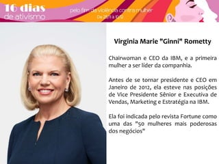 Virginia Marie "Ginni" Rometty 
Chairwoman e CEO da IBM, e a primeira 
mulher a ser líder da companhia. 
Antes de se tornar presidente e CEO em 
Janeiro de 2012, ela esteve nas posições 
de Vice Presidente Sênior e Executiva de 
Vendas, Marketing e Estratégia na IBM. 
Ela foi indicada pelo revista Fortune como 
uma das "50 mulheres mais poderosas 
dos negócios" 
 