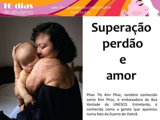 Superação 
perdão 
e 
amor 
Phan Thị Kim Phúc, também conhecido 
como Kim Phúc, é embaixadora da Boa 
Vontade da UNESCO. Entretanto, é 
conhecida como a garota que apareceu 
numa foto da Guerra do Vietnã. 
 