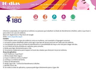 Informar a população, em especial as mulheres e as pessoas que trabalham na Rede de Atendimento à Mulher, sobre o que fazer e 
para onde ir em caso de violência. 
Baixe em: Apple Store e Play Store do Google 
Visite: www.clique180.org.br 
Contém: 
1. Informações sobre os tipos de violência contra as mulheres, com exemplos e linguagem acessível. 
2. Um passo a passo detalhado sobre como agir e que tipo de serviço procurar em cada caso de violência. 
3. A localização dos serviços da Rede de Atendimento e a possibilidade de traçar uma rota para chegar até eles. 
4. A Lei Maria da Penha dividida em capítulos, para consulta. 
5. Botão para ligar diretamente para o 180. 
6. Ferramenta colaborativa para mapear os locais das cidades que oferecem riscos às mulheres. 
Áreas do aplicativo: 
1. Sofri Violência. O que fazer? 
2. Minha Cidade Mais Segura 
3. O que é violência contra a mulher? 
4. Conheça a Lei Maria da Penha. 
5. Rede de Atendimento. 
6. Botão Ligue 180 – Central de Atendimento à Mulher. 
7. BOTÃO LIGUE 180 
8. Em todas as telas do aplicativo, a pessoa pode ligar diretamente para o Ligue 180 
 