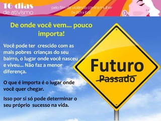 De onde você vem... pouco 
Futuro 
Passado 
importa! 
Você pode ter crescido com as 
mais pobres crianças do seu 
bairro, o lugar onde você nasceu 
e viveu... Não faz a menor 
diferença. 
O que é importa é o lugar onde 
você quer chegar. 
Isso por si só pode determinar o 
seu próprio sucesso na vida. 
 
