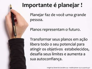 Importante é planejar ! 
Planejar faz de você uma grande 
pessoa. 
Planos representam o futuro. 
Transformar seus planos em ação 
libera todo o seu potencial para 
atingir os objetivos estabelecidos, 
desafia seus limites e aumenta a 
sua autoconfiança. 
Insight by Daniel de Carvalho Luz - mobile phone +55 15 9 9126 5571 
 