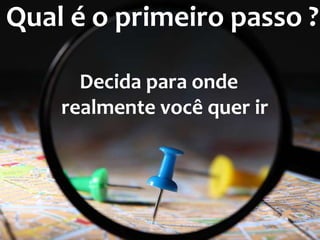 Qual é o primeiro passo ? 
Decida para onde 
realmente você quer ir 
 