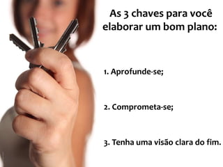 As 3 chaves para você 
elaborar um bom plano: 
1. Aprofunde-se; 
2. Comprometa-se; 
3. Tenha uma visão clara do fim. 
 
