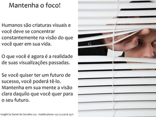 Mantenha o foco! 
Humanos são criaturas visuais e 
você deve se concentrar 
constantemente na visão do que 
você quer em sua vida. 
O que você é agora é a realidade 
de suas visualizações passadas. 
Se você quiser ter um futuro de 
sucesso, você poderá tê-lo. 
Mantenha em sua mente a visão 
clara daquilo que você quer para 
o seu futuro. 
Insight by Daniel de Carvalho Luz - mobile phone +55 15 9 9126 5571 
 