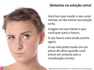 Sintonize na estação certa! 
Você tem que mudar o seu canal 
mental, se não estiver na estação 
certa. 
Imagine em sua mente o que 
você quer para o futuro. 
O seu futuro está sendo escrito 
agora. 
A sua vida pode mudar em um 
piscar de olhos quando você 
entrar em sintonia com a 
visualização correta. 
Insight by Daniel de Carvalho Luz - mobile phone +55 15 9 9126 5571 
 