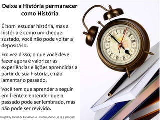 Deixe a História permanecer 
como História 
É bom estudar história, mas a 
história é como um cheque 
sustado, você não pode voltar a 
depositá-lo. 
Em vez disso, o que você deve 
fazer agora é valorizar as 
experiências e lições aprendidas a 
partir de sua história, e não 
lamentar o passado. 
Você tem que aprender a seguir 
em frente e entender que o 
passado pode ser lembrado, mas 
não pode ser revivido. 
Insight by Daniel de Carvalho Luz - mobile phone +55 15 9 9126 5571 
 