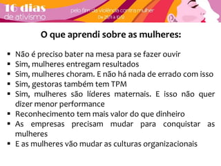 O que aprendi sobre as mulheres: 
 Não é preciso bater na mesa para se fazer ouvir 
 Sim, mulheres entregam resultados 
 Sim, mulheres choram. E não há nada de errado com isso 
 Sim, gestoras também tem TPM 
 Sim, mulheres são líderes maternais. E isso não quer 
dizer menor performance 
 Reconhecimento tem mais valor do que dinheiro 
 As empresas precisam mudar para conquistar as 
mulheres 
 E as mulheres vão mudar as culturas organizacionais 

