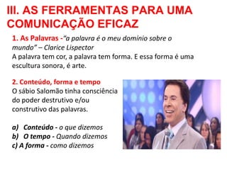 III. AS FERRAMENTAS PARA UMA
COMUNICAÇÃO EFICAZ
1. As Palavras -“a palavra é o meu domínio sobre o
mundo” – Clarice Lispector
A palavra tem cor, a palavra tem forma. E essa forma é uma
escultura sonora, é arte.

2. Conteúdo, forma e tempo
O sábio Salomão tinha consciência
do poder destrutivo e/ou
construtivo das palavras.

a) Conteúdo - o que dizemos
b) O tempo - Quando dizemos
c) A forma - como dizemos
 