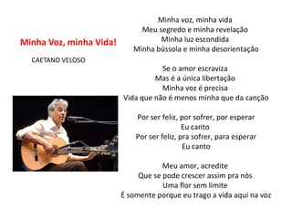 Minha voz, minha vida
                              Meu segredo e minha revelação
Minha Voz, minha Vida!             Minha luz escondida
                            Minha bússola e minha desorientação
  CAETANO VELOSO
                                    Se o amor escraviza
                                  Mas é a única libertação
                                    Minha voz é precisa
                         Vida que não é menos minha que da canção

                             Por ser feliz, por sofrer, por esperar
                                             Eu canto
                             Por ser feliz, pra sofrer, para esperar
                                             Eu canto

                                     Meu amor, acredite
                              Que se pode crescer assim pra nós
                                     Uma flor sem limite
                         É somente porque eu trago a vida aqui na voz
 