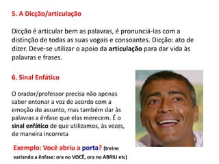 5. A Dicção/articulação

Dicção é articular bem as palavras, é pronunciá-las com a
distinção de todas as suas vogais e consoantes. Dicção: ato de
dizer. Deve-se utilizar o apoio da articulação para dar vida às
palavras e frases.

6. Sinal Enfático

O orador/professor precisa não apenas
saber entonar a voz de acordo com a
emoção do assunto, mas também dar às
palavras a ênfase que elas merecem. É o
sinal enfático de que utilizamos, às vezes,
de maneira incorreta

Exemplo: Você abriu a porta? (treine
variando a ênfase: ora no VOCÊ, ora no ABRIU etc)
 