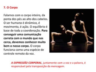 7. O Corpo

Falamos com o corpo inteiro, da
ponta dos pés ao alto dos cabelos.
O ser humano é dinâmico, é
movimento, é ação. O equilíbrio é
base de toda a coordenação. Para
conseguir uma comunicação
correta com o mundo que nos
cerca, devemos conhecer muito
bem o nosso corpo. O corpo
funciona como uma espécie de
controle remoto da voz.

     A EXPRESSÃO CORPORAL, juntamente com a voz e a palavra, é
     responsável pela transposição da mensagem.
 