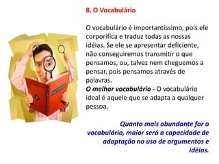 8. O Vocabulário

O vocabulário é importantíssimo, pois ele
corporifica e traduz todas as nossas
idéias. Se ele se apresentar deficiente,
não conseguiremos transmitir o que
pensamos, ou, talvez nem cheguemos a
pensar, pois pensamos através de
palavras.
O melhor vocabulário - O vocabulário
ideal é aquele que se adapta a qualquer
pessoa.

          Quanto mais abundante for o
vocabulário, maior será a capacidade de
    adaptação no uso de argumentos e
                                 idéias.
 