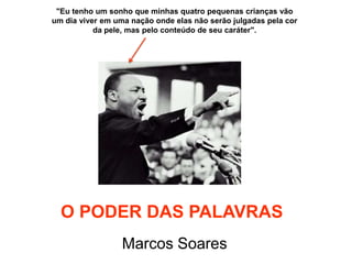 "Eu tenho um sonho que minhas quatro pequenas crianças vão
um dia viver em uma nação onde elas não serão julgadas pela cor
           da pele, mas pelo conteúdo de seu caráter".




  O PODER DAS PALAVRAS
                  Marcos Soares
 