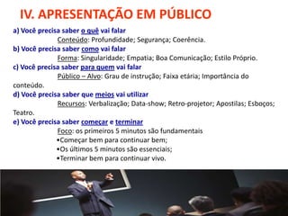 IV. APRESENTAÇÃO EM PÚBLICO
a) Você precisa saber o quê vai falar
              Conteúdo: Profundidade; Segurança; Coerência.
b) Você precisa saber como vai falar
              Forma: Singularidade; Empatia; Boa Comunicação; Estilo Próprio.
c) Você precisa saber para quem vai falar
              Público – Alvo: Grau de instrução; Faixa etária; Importância do
conteúdo.
d) Você precisa saber que meios vai utilizar
              Recursos: Verbalização; Data-show; Retro-projetor; Apostilas; Esboços;
Teatro.
e) Você precisa saber começar e terminar
              Foco: os primeiros 5 minutos são fundamentais
              •Começar bem para continuar bem;
              •Os últimos 5 minutos são essenciais;
              •Terminar bem para continuar vivo.
 