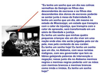 "Eu tenho um sonho que um dia nas colinas
vermelhas da Geórgia os filhos dos
descendentes de escravos e os filhos dos
descendentes dos donos de escravos poderão
se sentar junto à mesa da fraternidade.Eu
tenho um sonho que um dia, até mesmo no
estado de Mississippi, um estado que transpira
com o calor da injustiça, que transpira com o
calor de opressão, será transformado em um
oásis de liberdade e justiça.
Eu tenho um sonho que minhas quatro
pequenas crianças vão um dia viver em uma
nação onde elas não serão julgadas pela cor da
pele, mas pelo conteúdo de seu caráter.
Eu tenho um sonho hoje! Eu tenho um sonho
que um dia, no Alabama, com seus racistas
malignos, com seu governador que tem os
lábios gotejando palavras de intervenção e
negação; nesse justo dia no Alabama meninos
negros e meninas negras poderão unir as mãos
com meninos brancos e meninas brancas
como irmãs e irmãos. Eu tenho um sonho
hoje!"
 