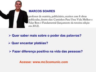 MARCOS SOARES




 Quer saber mais sobre o poder das palavras?

 Quer encantar platéias?

 Fazer diferença positiva na vida das pessoas?


       Acesse: www.mc3comunic.com
 