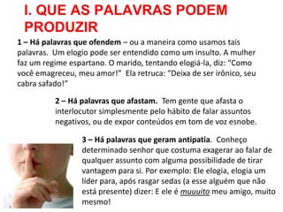 I. QUE AS PALAVRAS PODEM
 PRODUZIR
1 – Há palavras que ofendem – ou a maneira como usamos tais
palavras. Um elogio pode ser entendido como um insulto. A mulher
faz um regime espartano. O marido, tentando elogiá-la, diz: “Como
você emagreceu, meu amor!” Ela retruca: “Deixa de ser irônico, seu
cabra safado!”

          2 – Há palavras que afastam. Tem gente que afasta o
          interlocutor simplesmente pelo hábito de falar assuntos
          negativos, ou de expor conteúdos em tom de voz esnobe.

                 3 – Há palavras que geram antipatia. Conheço
                 determinado senhor que costuma exagerar ao falar de
                 qualquer assunto com alguma possibilidade de tirar
                 vantagem para si. Por exemplo: Ele elogia, elogia um
                 líder para, após rasgar sedas (a esse alguém que não
                 está presente) dizer: E ele é muuuito meu amigo, muito
                 mesmo!
 