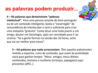 as palavras podem produzir...
4 – Há palavras que demonstram “pobreza
intelectual”. Para uma pessoa amante do bom português
ou de um conteúdo inteligente, basta o “escorregão” de
concordância do interlocutor e será o suficiente para criar
uma antipatia “gratuita”. Como disse uma linda jovem a um
amigo, doutor em Sociologia, após ser convidado para ir ao
cinema: “Se a gente formos na sessão das 16 horas, acho
que vai ser melhor para noses”.

    5 – Há palavras que nada acrescentam. Têm aqueles palestrantes
    metido a espertos, ruins de conteúdo, que usam da prolixidade
    vazia para ganhar tempo: “Meus amigos, meus diletos
    conhecidos, homens e mulheres (crianças, papagaios) aqui
    presentes (affiii..)
 