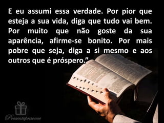E eu assumi essa verdade. Por pior que
esteja a sua vida, diga que tudo vai bem.
Por muito que não goste da sua
aparência, afirme-se bonito. Por mais
pobre que seja, diga a si mesmo e aos
outros que é próspero.”
 