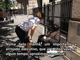 Numa bela manhã, um importante e
arrojado executivo, que já o observava há
algum tempo, aproximou-se e disse:
 