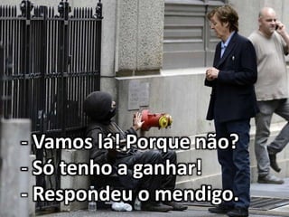 - Vamos lá! Porque não?
- Só tenho a ganhar!
- Respondeu o mendigo.
 