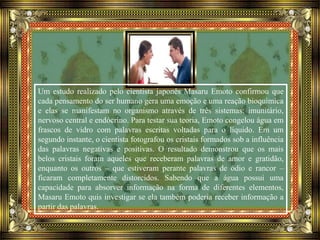 Um estudo realizado pelo cientista japonês Masaru Emoto confirmou que
cada pensamento do ser humano gera uma emoção e uma reação bioquímica
e elas se manifestam no organismo através de três sistemas: imunitário,
nervoso central e endócrino. Para testar sua teoria, Emoto congelou água em
frascos de vidro com palavras escritas voltadas para o líquido. Em um
segundo instante, o cientista fotografou os cristais formados sob a influência
das palavras negativas e positivas. O resultado demonstrou que os mais
belos cristais foram aqueles que receberam palavras de amor e gratidão,
enquanto os outros – que estiveram perante palavras de ódio e rancor –
ficaram completamente distorcidos. Sabendo que a água possui uma
capacidade para absorver informação na forma de diferentes elementos,
Masaru Emoto quis investigar se ela também poderia receber informação a
partir das palavras.
 