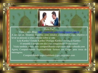 Muita Paz!
Visite o meu Blog: http://espiritual-espiritual.blogspot.com.br
A serviço da Doutrina Espírita; com estudos comentados, cujo objetivo é
levar as pessoas a uma reflexão sobre a vida.
Leia Kardec! Estude Kardec! Pratique Kardec! Divulgue Kardec!
O amanhã é sempre um dia a ser conquistado! Pense nisso!
Visite também o meu Site: compartilhando-espiritualidade.webnode.com
Agora, Compartilhando Espiritualidade formou um Grupo para troca de
mensagens.
Compartilhando-espiritualidade@googlegroups.com
 