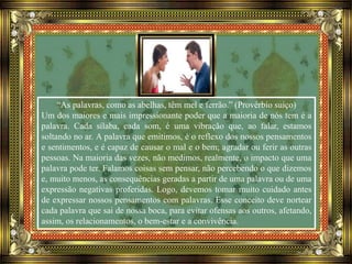 “As palavras, como as abelhas, têm mel e ferrão.” (Provérbio suíço)
Um dos maiores e mais impressionante poder que a maioria de nós tem é a
palavra. Cada sílaba, cada som, é uma vibração que, ao falar, estamos
soltando no ar. A palavra que emitimos, é o reflexo dos nossos pensamentos
e sentimentos, e é capaz de causar o mal e o bem; agradar ou ferir as outras
pessoas. Na maioria das vezes, não medimos, realmente, o impacto que uma
palavra pode ter. Falamos coisas sem pensar, não percebendo o que dizemos
e, muito menos, as consequências geradas a partir de uma palavra ou de uma
expressão negativas proferidas. Logo, devemos tomar muito cuidado antes
de expressar nossos pensamentos com palavras. Esse conceito deve nortear
cada palavra que sai de nossa boca, para evitar ofensas aos outros, afetando,
assim, os relacionamentos, o bem-estar e a convivência.
 