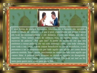 É uma forma de energia fortíssima. Infelizmente, o homem não aprendeu
ainda a virtude do silêncio; e, o que é pior, experimenta um prazer imenso
em falar desnecessariamente e em demasia. Existe um ditado que diz o
seguinte: “Nós somos donos do silêncio, mas, ao mesmo tempo, somos
escravos da palavra”. Por que isto? A partir do momento em que nós
emitimos a nossa palavra, ela vai com endereço certo, com toda vibração,
com toda a sua força, e pode causar benefícios ou causar malefícios, e nós
passamos a ser os responsáveis por tudo aquilo que advier por conta dessa
palavra emitida. Sendo assim, precisamos ter muito cuidado com aquilo que
vamos falar. A palavra pode levantar ou derrubar; agradar ou desagradar;
emocionar ou irritar; trazer para perto ou afastar. Ela pode ser mel ou fel,
tanto para quem ouve como para quem fala.
 