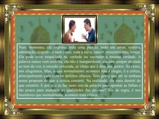 Num momento, ela exprime toda uma paixão, todo um amor, ternura,
admiração, respeito; e num outro, toda a raiva, rancor, ressentimento, inveja.
Ela pode estar respaldada na verdade ou esconder a mesma verdade. A
palavra nunca vem sozinha, ela não é independente; ela está sempre atrelada
ao tom da voz, à emoção colocada, ao ritmo que é dita, aos gestos. Às vezes,
nós elogiamos. Mas, o que normalmente acontece não é elogio, é a crítica,
principalmente para com os defeitos alheios. Tem gente que até se embasa
numa proposta de que a crítica constrói. Na realidade, ela mais destrói do
que constrói. E por que se faz tanto uso da palavra para apontar as falhas e
tão pouco para enaltecer as qualidades das pessoas? Via de regra, é nos
bastidores que normalmente acontece essa crítica.
 