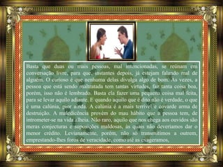 Basta que duas ou mais pessoas, mal intencionadas, se reúnam em
conversação livre, para que, instantes depois, já estejam falando mal de
alguém. O curioso é que nenhuma delas divulga algo de bom. Às vezes, a
pessoa que está sendo maltratada tem tantas virtudes, faz tanta coisa boa,
porém, isso não é lembrado. Basta ela fazer uma pequena coisa mal feita,
para se levar aquilo adiante. E quando aquilo que é dito não é verdade, o que
é uma calúnia, pior ainda. A calúnia é a mais terrível e covarde arma de
destruição. A maledicência provém do mau hábito que a pessoa tem, de
intrometer-se na vida alheia. Não raro, aquilo que nos chega aos ouvidos são
meras conjecturas e suposições maldosas, às quais não deveríamos dar o
menor crédito. Levianamente, porém, não só transmitimos a outrem,
emprestando-lhes foros de veracidade, como até as exageramos,
 
