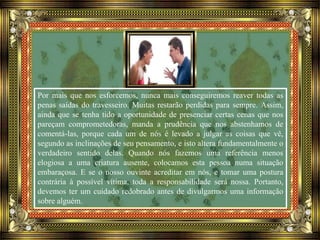 Por mais que nos esforcemos, nunca mais conseguiremos reaver todas as
penas saídas do travesseiro. Muitas restarão perdidas para sempre. Assim,
ainda que se tenha tido a oportunidade de presenciar certas cenas que nos
pareçam comprometedoras, manda a prudência que nos abstenhamos de
comentá-las, porque cada um de nós é levado a julgar as coisas que vê,
segundo as inclinações de seu pensamento, e isto altera fundamentalmente o
verdadeiro sentido delas. Quando nós fazemos uma referência menos
elogiosa a uma criatura ausente, colocamos esta pessoa numa situação
embaraçosa. E se o nosso ouvinte acreditar em nós, e tomar uma postura
contrária à possível vítima, toda a responsabilidade será nossa. Portanto,
devemos ter um cuidado redobrado antes de divulgarmos uma informação
sobre alguém.
 