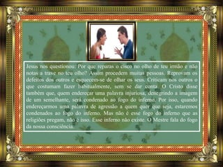 Jesus nos questionou: Por que reparas o cisco no olho de teu irmão e não
notas a trave no teu olho? Assim procedem muitas pessoas. Reprovam os
defeitos dos outros e esquecem-se de olhar os seus. Criticam nos outros o
que costumam fazer habitualmente, sem se dar conta. O Cristo disse
também que, quem endereçar uma palavra injuriosa, denegrindo a imagem
de um semelhante, será condenado ao fogo do inferno. Por isso, quando
endereçarmos uma palavra de agressão a quem quer que seja, estaremos
condenados ao fogo do inferno. Mas não é esse fogo do inferno que as
religiões pregam, não é isso. Esse inferno não existe. O Mestre fala do fogo
da nossa consciência.
 